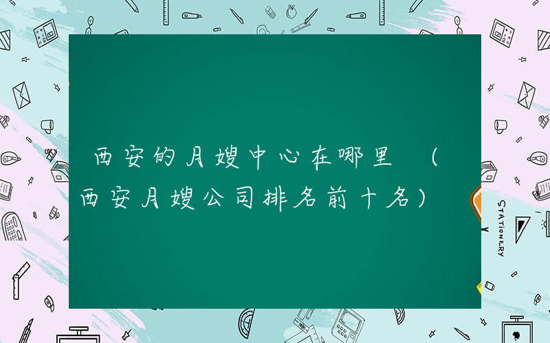 西安的月嫂中心在哪里 (西安月嫂公司排名前十名)
